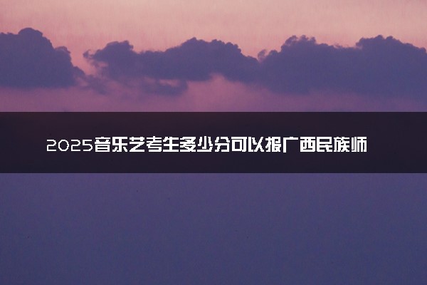 2025音乐艺考生多少分可以报广西民族师范学院