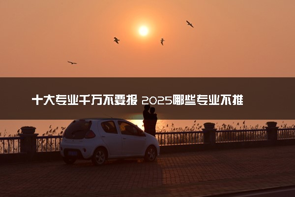 十大专业千万不要报 2025哪些专业不推荐报