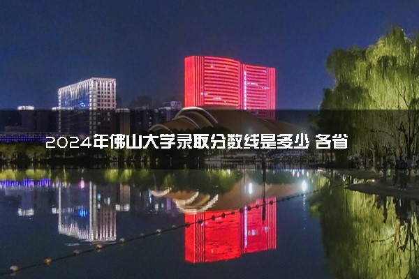 2024年佛山大学录取分数线是多少 各省最低分数线及位次