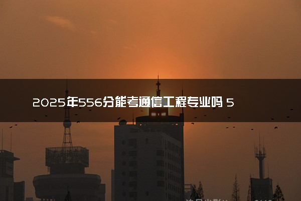 2025年556分能考通信工程专业吗 556分通信工程专业大学推荐