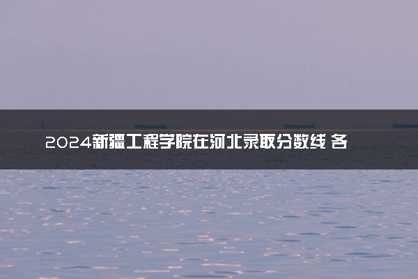 2024新疆工程学院在河北录取分数线 各专业分数及位次