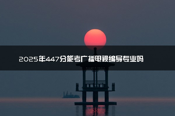 2025年447分能考广播电视编导专业吗 447分广播电视编导专业大学推荐