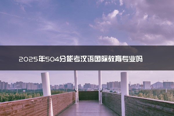 2025年504分能考汉语国际教育专业吗 504分汉语国际教育专业大学推荐