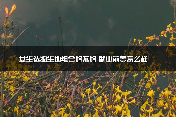 女生选物生地组合好不好 就业前景怎么样