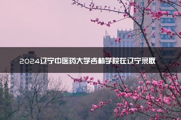 2024辽宁中医药大学杏林学院在辽宁录取分数线 各专业分数及位次