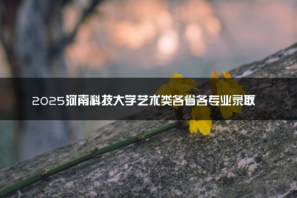 2025河南科技大学艺术类各省各专业录取分数线汇总