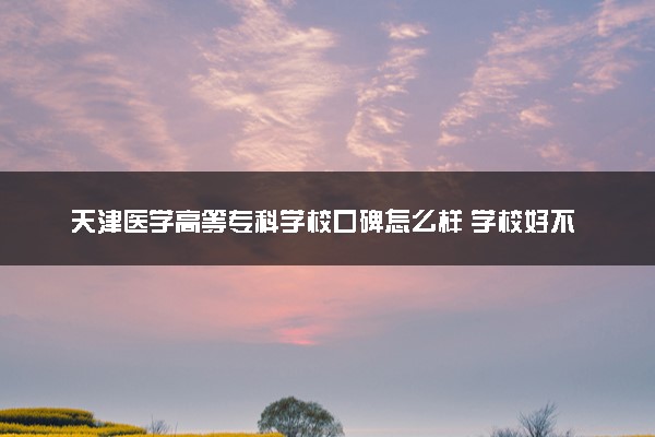 天津医学高等专科学校口碑怎么样 学校好不好