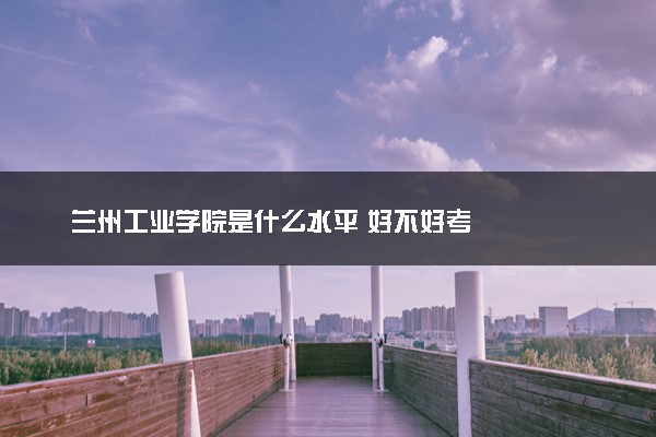 兰州工业学院是什么水平 好不好考