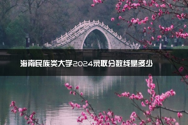 海南民族类大学2024录取分数线是多少 什么学校好