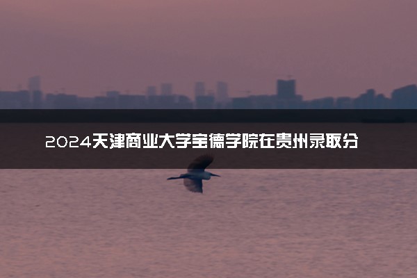 2024天津商业大学宝德学院在贵州录取分数线 各专业分数及位次