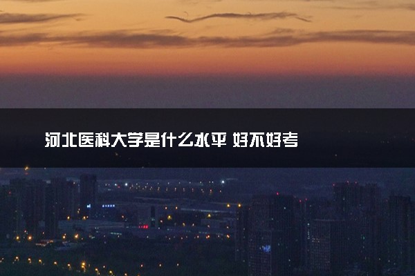 河北医科大学是什么水平 好不好考