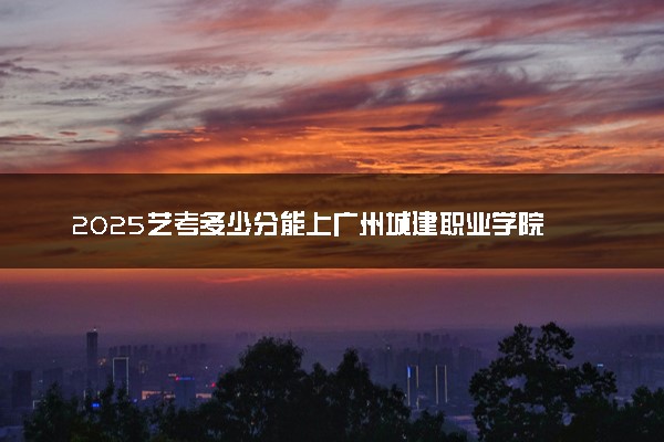 2025艺考多少分能上广州城建职业学院 最低分数线是多少