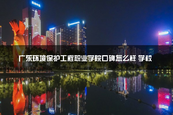 广东环境保护工程职业学院口碑怎么样 学校好不好