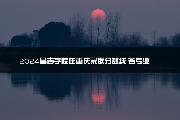 2024昌吉学院在重庆录取分数线 各专业分数及位次