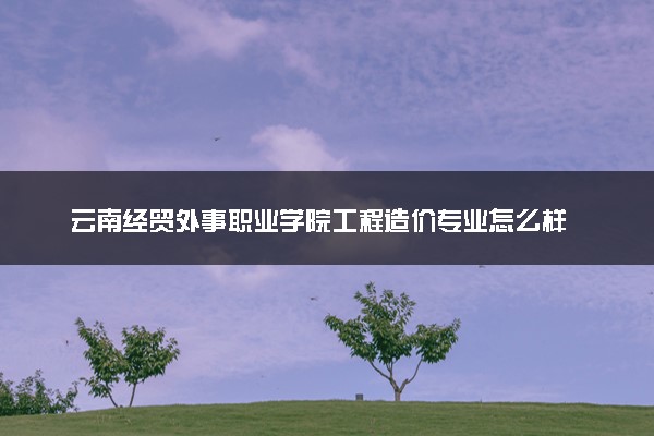 云南经贸外事职业学院工程造价专业怎么样 录取分数线多少