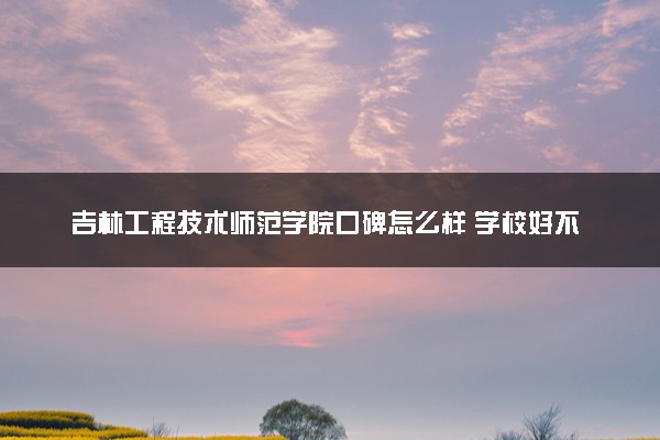 吉林工程技术师范学院口碑怎么样 学校好不好