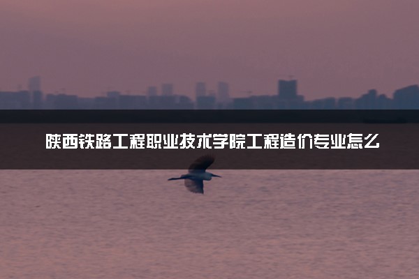 陕西铁路工程职业技术学院工程造价专业怎么样 录取分数线多少