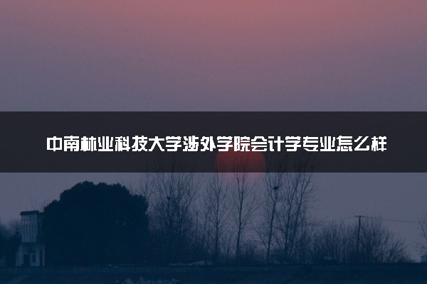 中南林业科技大学涉外学院会计学专业怎么样 录取分数线多少