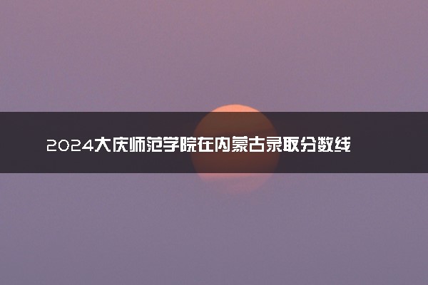 2024大庆师范学院在内蒙古录取分数线 各专业分数及位次