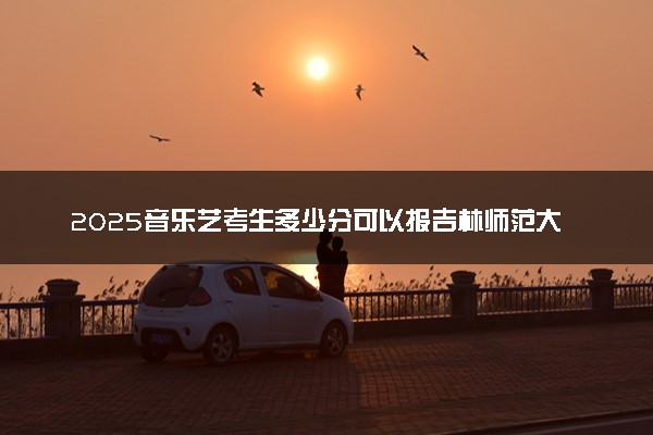 2025音乐艺考生多少分可以报吉林师范大学