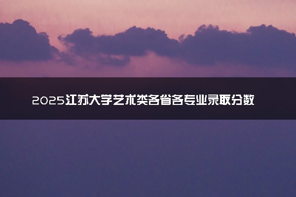 2025江苏大学艺术类各省各专业录取分数线汇总