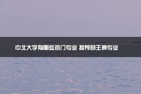 中北大学有哪些热门专业 推荐的王牌专业
