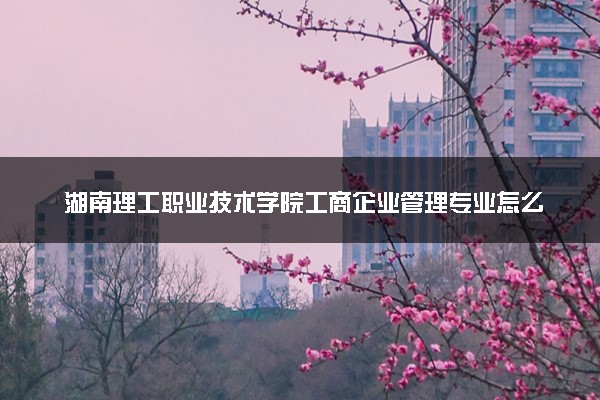 湖南理工职业技术学院工商企业管理专业怎么样 录取分数线多少