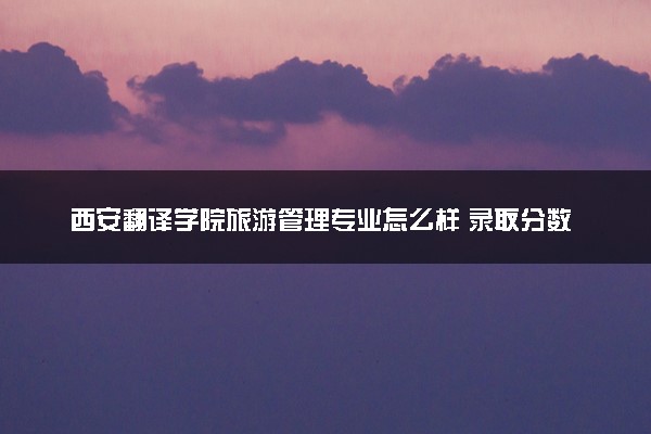 西安翻译学院旅游管理专业怎么样 录取分数线多少