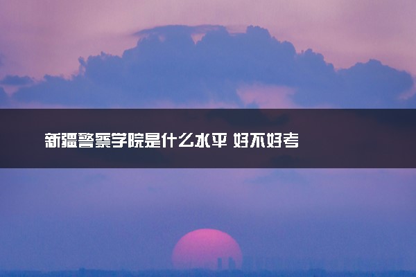 新疆警察学院是什么水平 好不好考