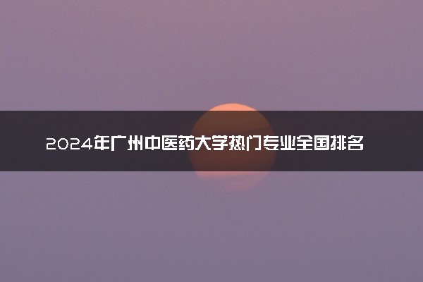 2024年广州中医药大学热门专业全国排名 有