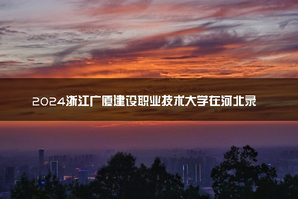 2024浙江广厦建设职业技术大学在河北录取分数线 各专业分数及位次