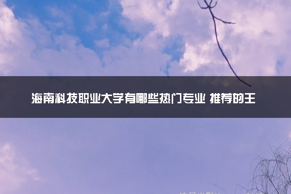 海南科技职业大学有哪些热门专业 推荐的王牌专业