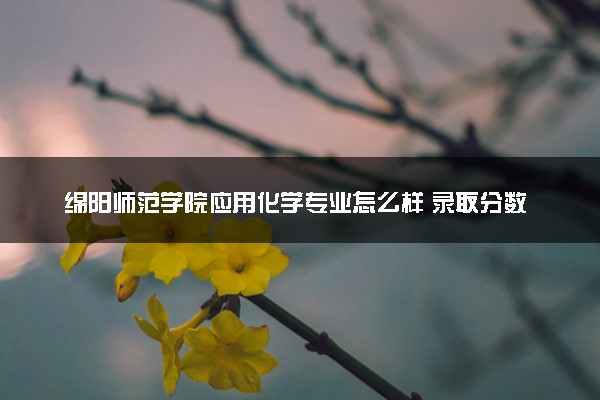 绵阳师范学院应用化学专业怎么样 录取分数线多少