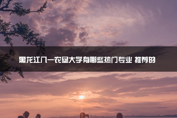 黑龙江八一农垦大学有哪些热门专业 推荐的王牌专业