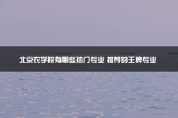 北京农学院有哪些热门专业 推荐的王牌专业