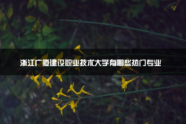 浙江广厦建设职业技术大学有哪些热门专业 推荐的王牌专业
