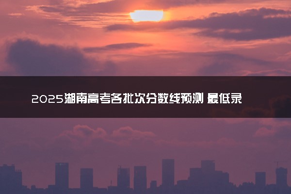 2025湖南高考各批次分数线预测 最低录取分预估