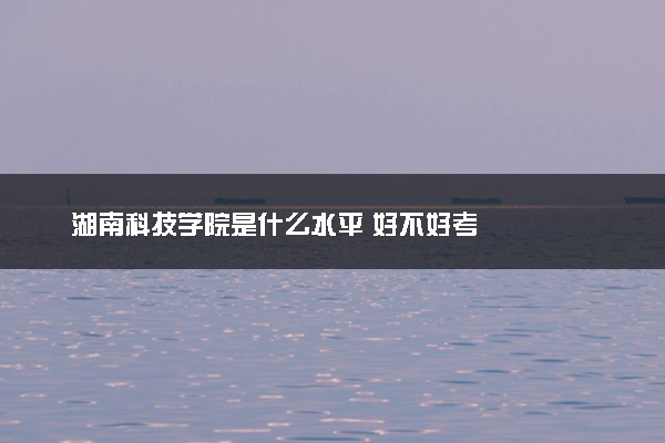 湖南科技学院是什么水平 好不好考
