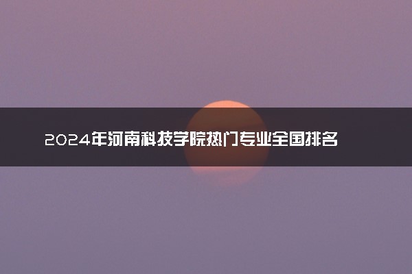 2024年河南科技学院热门专业全国排名 有