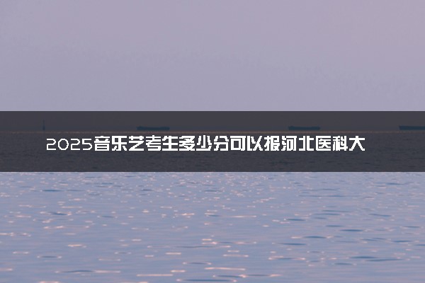 2025音乐艺考生多少分可以报河北医科大学临床学院
