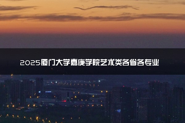 2025厦门大学嘉庚学院艺术类各省各专业录取分数线汇总