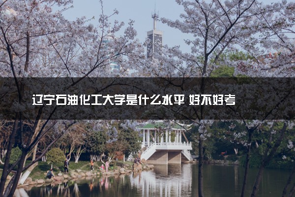 辽宁石油化工大学是什么水平 好不好考