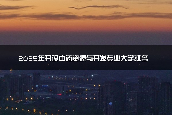 2025年开设中药资源与开发专业大学排名及评级 高校排行榜
