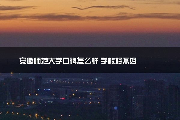 安徽师范大学口碑怎么样 学校好不好