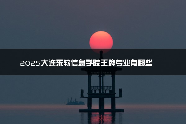 2025大连东软信息学院王牌专业有哪些 最好的专业是什么