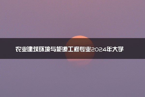 农业建筑环境与能源工程专业2024年大学排名 最好的大学排行榜