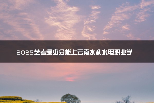 2025艺考多少分能上云南水利水电职业学院 最低分数线是多少