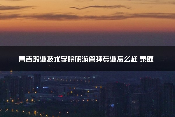 昌吉职业技术学院旅游管理专业怎么样 录取分数线多少