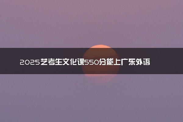 2025艺考生文化课550分能上广东外语外贸大学吗