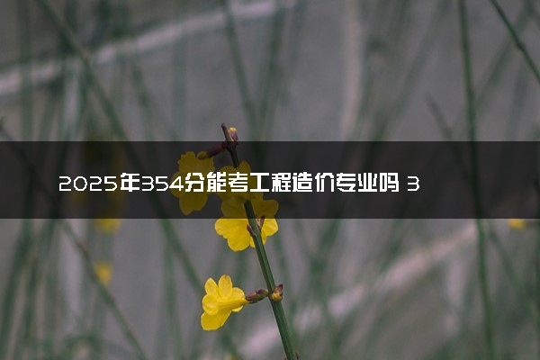 2025年354分能考工程造价专业吗 354分工程造价专业大学推荐